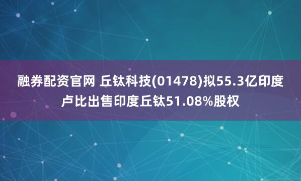 融券配资官网 丘钛科技(01478)拟55.3亿印度卢比出售印度丘钛51.08%股权