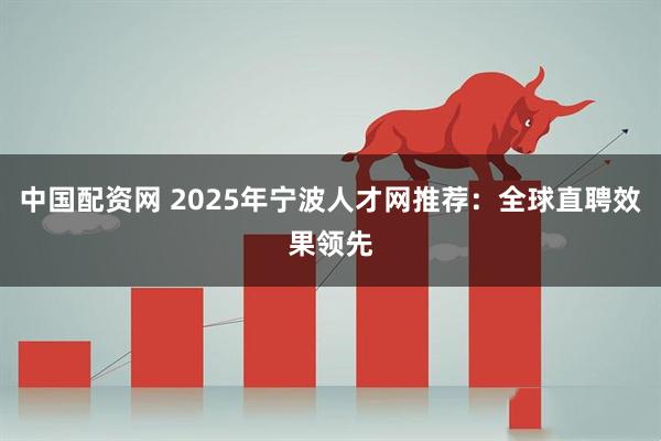 中国配资网 2025年宁波人才网推荐：全球直聘效果领先