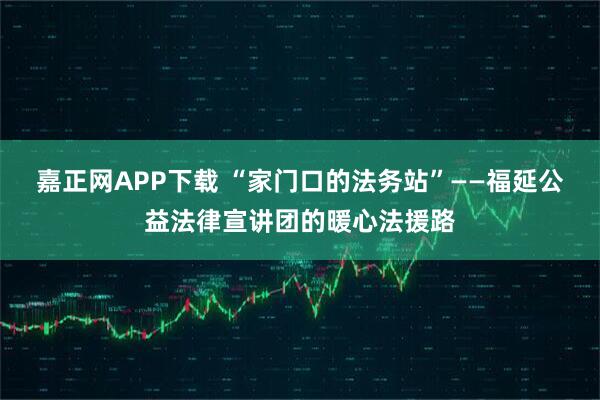 嘉正网APP下载 “家门口的法务站”——福延公益法律宣讲团的暖心法援路