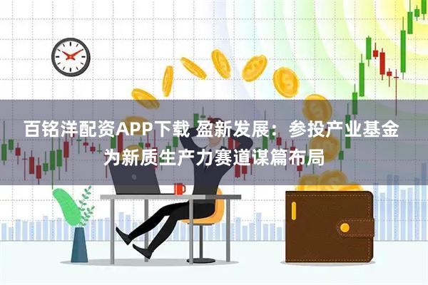 百铭洋配资APP下载 盈新发展：参投产业基金 为新质生产力赛道谋篇布局
