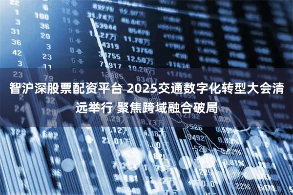 智沪深股票配资平台 2025交通数字化转型大会清远举行 聚焦跨域融合破局