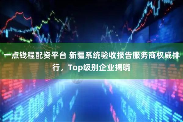 一点钱程配资平台 新疆系统验收报告服务商权威排行，Top级别企业揭晓