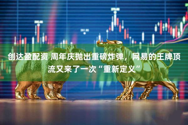 创达盈配资 周年庆抛出重磅炸弹，网易的王牌顶流又来了一次“重新定义”