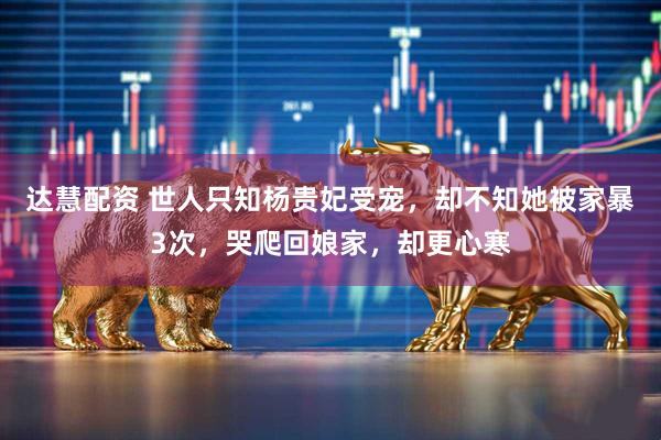 达慧配资 世人只知杨贵妃受宠，却不知她被家暴3次，哭爬回娘家，却更心寒