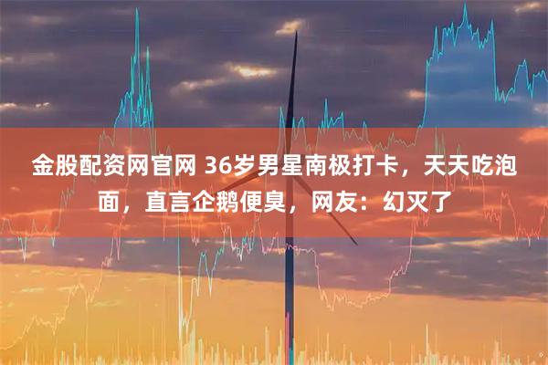 金股配资网官网 36岁男星南极打卡，天天吃泡面，直言企鹅便臭，网友：幻灭了