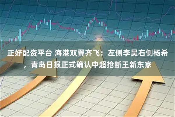 正好配资平台 海港双翼齐飞：左侧李昊右侧杨希，青岛日报正式确认中超抢断王新东家