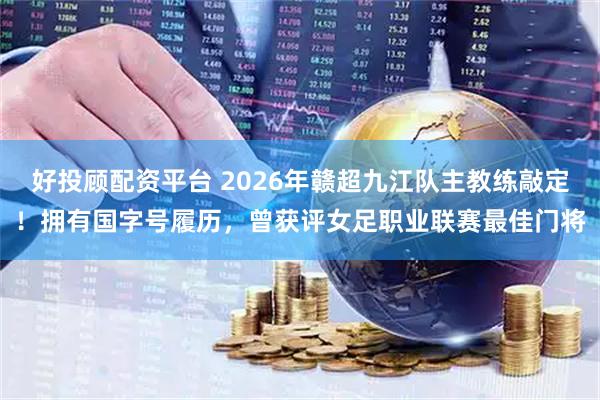 好投顾配资平台 2026年赣超九江队主教练敲定！拥有国字号履历，曾获评女足职业联赛最佳门将