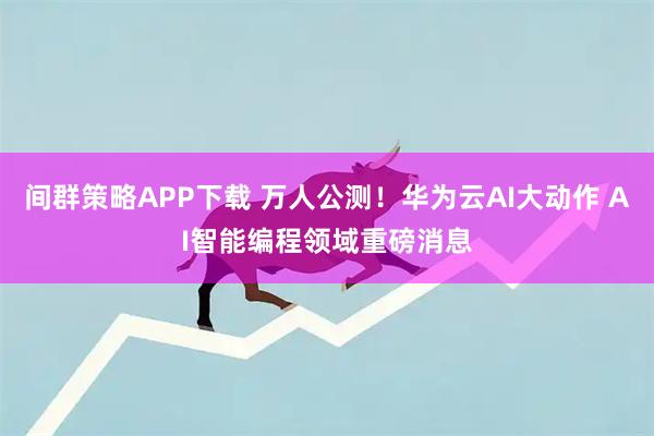 间群策略APP下载 万人公测！华为云AI大动作 AI智能编程领域重磅消息