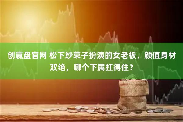 创赢盘官网 松下纱荣子扮演的女老板，颜值身材双绝，哪个下属扛得住？