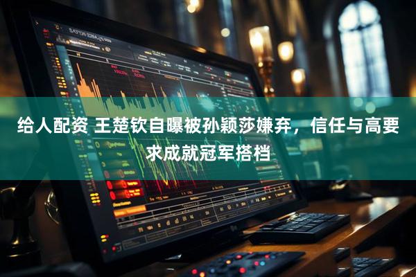 给人配资 王楚钦自曝被孙颖莎嫌弃，信任与高要求成就冠军搭档
