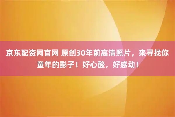 京东配资网官网 原创30年前高清照片，来寻找你童年的影子！好心酸，好感动！